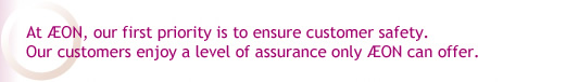 At AEON, our first priority is to ensure customer safety. Our customers enjoy a level of assurance only AEON can offer.