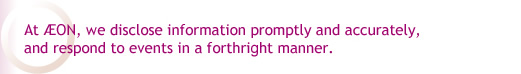 At AEON, we disclose information promptly and accurately,and respond to events in a forthright manner.